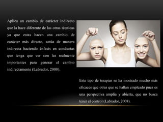 Aplica un cambio de carácter indirecto
que la hace diferente de las otras técnicas
ya que estas hacen una cambio de
carácter más directo, actúa de manera
indirecta haciendo énfasis en conductas
que tenga que ver con las realmente
importantes para generar el cambio
indirectamente (Labrador, 2008).
Este tipo de terapias se ha mostrado mucho más
eficaces que otras que se hallan empleado pues es
una perspectiva amplia y abierta, que no busca
tener el control (Labrador, 2008).
 