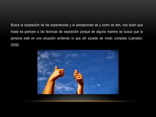 Busca la aceptación de las experiencias y la sensaciones tal y como se den, nos dicen que
hasta se parecen a las técnicas de exposición porque de alguna manera se busca que la
persona esté en una situación sintiendo lo que allí sucede de modo completo (Labrador,
2008).
 