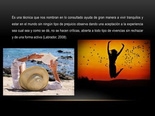 Es una técnica que nos nombran en lo consultado ayuda de gran manera a vivir tranquilos y
estar en el mundo sin ningún tipo de prejuicio observa dando una aceptación a la experiencia
sea cual sea y como se dé, no se hacen críticas, abierta a todo tipo de vivencias sin rechazar
y de una forma activa (Labrador, 2008).
 