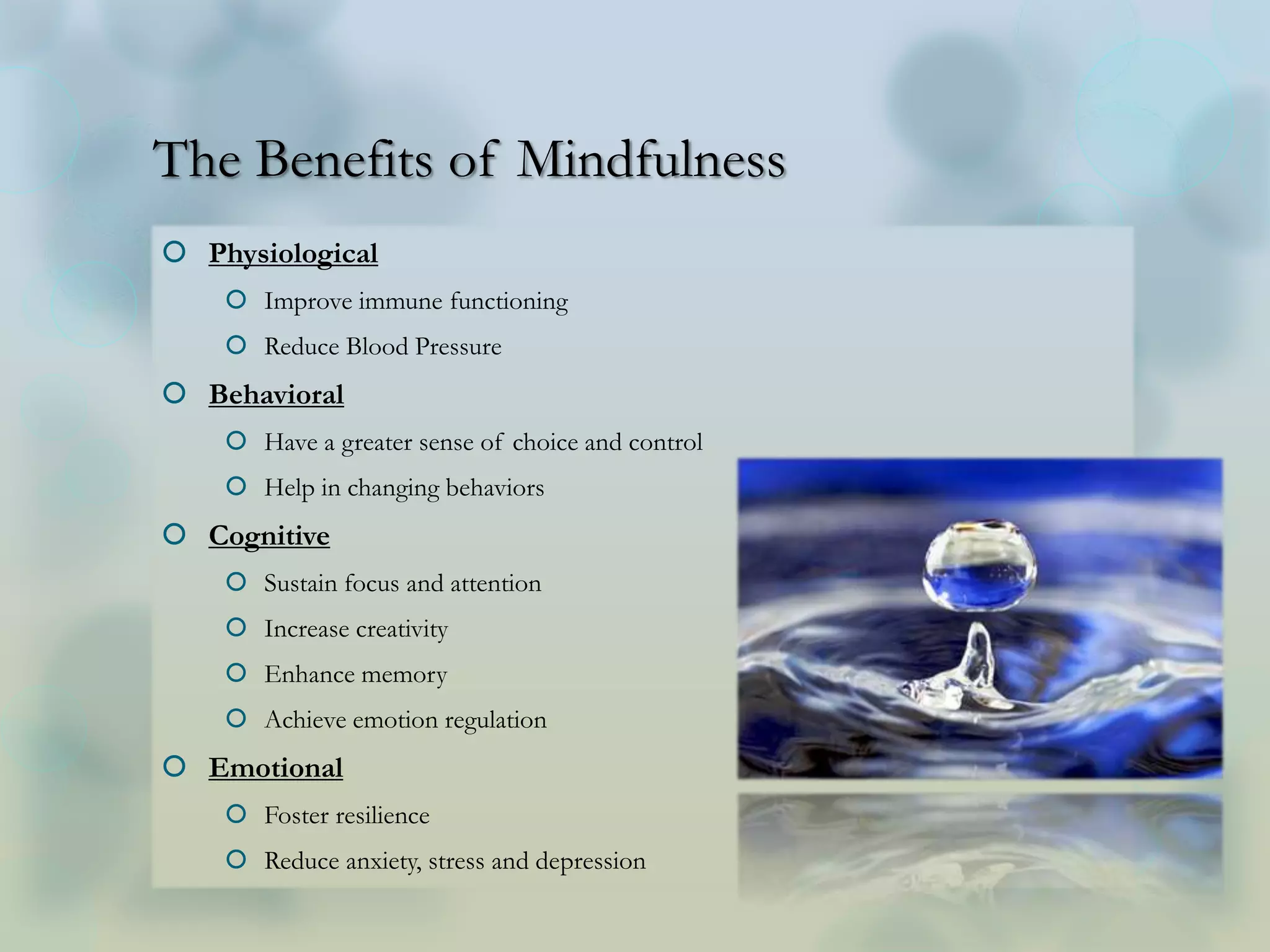 The Benefits of Mindfulness
 Physiological
 Improve immune functioning
 Reduce Blood Pressure
 Behavioral
 Have a greater sense of choice and control
 Help in changing behaviors
 Cognitive
 Sustain focus and attention
 Increase creativity
 Enhance memory
 Achieve emotion regulation
 Emotional
 Foster resilience
 Reduce anxiety, stress and depression
 