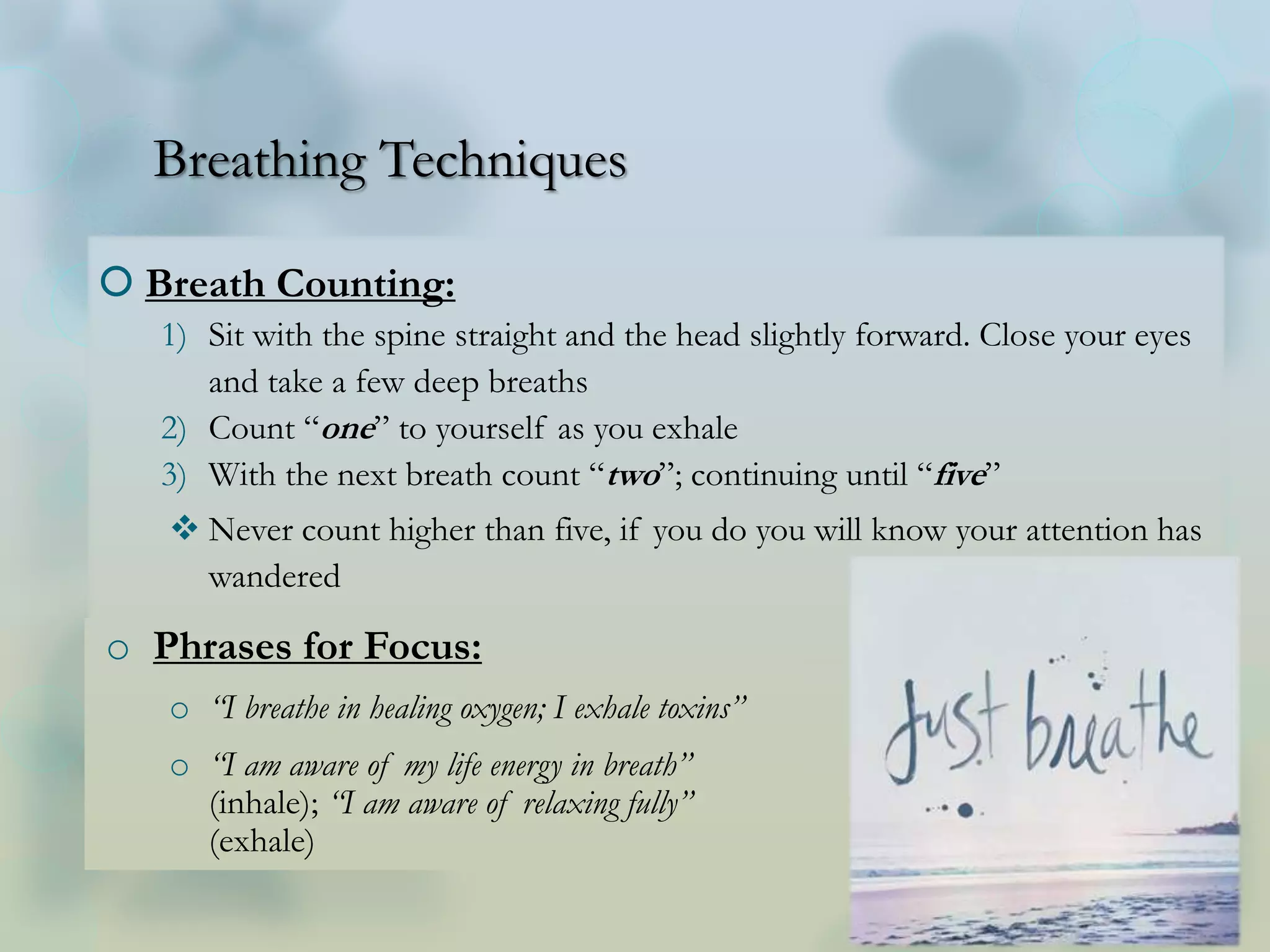 Breathing Techniques
 Breath Counting:
1) Sit with the spine straight and the head slightly forward. Close your eyes
and take a few deep breaths
2) Count “one” to yourself as you exhale
3) With the next breath count “two”; continuing until “five”
 Never count higher than five, if you do you will know your attention has
wandered
o Phrases for Focus:
o “I breathe in healing oxygen; I exhale toxins”
o “I am aware of my life energy in breath”
(inhale); “I am aware of relaxing fully”
(exhale)
 