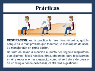 Prácticas
RESPIRACIÓN: es la práctica tal vez más recurrida, quizás
porque es lo más próximo que tenemos, lo más rápido de usar,
de manejar aún en plena acción.
Se trata de llevar la atención al punto del trayecto respiratorio
que elijamos -fosas nasales, tórax, abdomen- para focalizarnos
en él y reposar en ese espacio, como si se tratara de casa o
de un refugio donde descansar, centrarnos o gestionar.
 