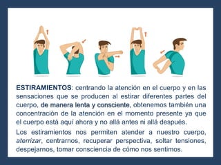 ESTIRAMIENTOS: centrando la atención en el cuerpo y en las
sensaciones que se producen al estirar diferentes partes del
cuerpo, de manera lenta y consciente, obtenemos también una
concentración de la atención en el momento presente ya que
el cuerpo está aquí ahora y no allá antes ni allá después.
Los estiramientos nos permiten atender a nuestro cuerpo,
aterrizar, centrarnos, recuperar perspectiva, soltar tensiones,
despejarnos, tomar consciencia de cómo nos sentimos.
 