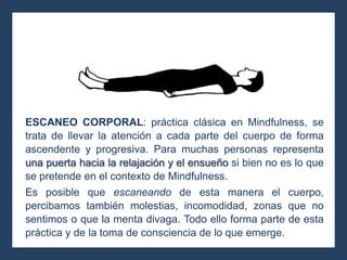 ESCANEO CORPORAL: práctica clásica en Mindfulness, se
trata de llevar la atención a cada parte del cuerpo de forma
ascendente y progresiva. Para muchas personas representa
una puerta hacia la relajación y el ensueño si bien no es lo que
se pretende en el contexto de Mindfulness.
Es posible que escaneando de esta manera el cuerpo,
percibamos también molestias, incomodidad, zonas que no
sentimos o que la menta divaga. Todo ello forma parte de esta
práctica y de la toma de consciencia de lo que emerge.
 