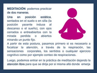 A partir de esta postura, pasamos primero si es necesario a
focalizar la atención, a través de la respiración, las
sensaciones corporales, los sentidos o cualquier ejercicio
cognitivo como por ejemplo conteo de respiraciones.
Luego, podemos entrar en la práctica de meditación dejando la
atención libre para que se dirija por sí misma allá donde emerja
MEDITACIÓN: podemos practicar
de dos maneras.
Una en posición estática,
sentados en el suelo o en silla (la
posición yacente induce al
descanso o el sueño), con ojos
cerrados o entreabiertos con la
mirada perdida o abiertos
mirando un punto fijo.
 