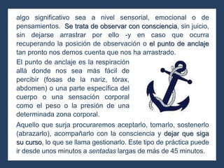 algo significativo sea a nivel sensorial, emocional o de
pensamientos. Se trata de observar con consciencia, sin juicio,
sin dejarse arrastrar por ello -y en caso que ocurra
recuperando la posición de observación o el punto de anclaje
tan pronto nos demos cuenta que nos ha arrastrado.
Aquello que surja procuraremos aceptarlo, tomarlo, sostenerlo
(abrazarlo), acompañarlo con la consciencia y dejar que siga
su curso, lo que se llama gestionarlo. Este tipo de práctica puede
ir desde unos minutos a sentadas largas de más de 45 minutos.
El punto de anclaje es la respiración
allá donde nos sea más fácil de
percibir (fosas de la nariz, tórax,
abdomen) o una parte específica del
cuerpo o una sensación corporal
como el peso o la presión de una
determinada zona corporal.
 
