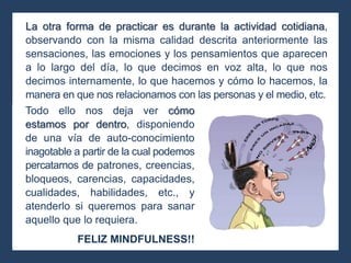La otra forma de practicar es durante la actividad cotidiana,
observando con la misma calidad descrita anteriormente las
sensaciones, las emociones y los pensamientos que aparecen
a lo largo del día, lo que decimos en voz alta, lo que nos
decimos internamente, lo que hacemos y cómo lo hacemos, la
manera en que nos relacionamos con las personas y el medio, etc.
Todo ello nos deja ver cómo
estamos por dentro, disponiendo
de una vía de auto-conocimiento
inagotable a partir de la cual podemos
percatarnos de patrones, creencias,
bloqueos, carencias, capacidades,
cualidades, habilidades, etc., y
atenderlo si queremos para sanar
aquello que lo requiera.
FELIZ MINDFULNESS!!
 