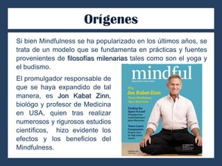 Orígenes
Si bien Mindfulness se ha popularizado en los últimos años, se
trata de un modelo que se fundamenta en prácticas y fuentes
provenientes de filosofías milenarias tales como son el yoga y
el budismo.
El promulgador responsable de
que se haya expandido de tal
manera, es Jon Kabat Zinn,
biológo y profesor de Medicina
en USA, quien tras realizar
numerosos y rigurosos estudios
científicos, hizo evidente los
efectos y los beneficios del
Mindfulness.
 