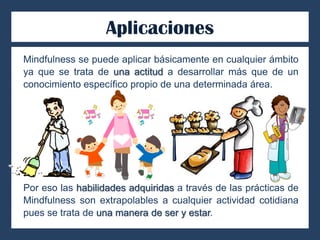 Aplicaciones
Mindfulness se puede aplicar básicamente en cualquier ámbito
ya que se trata de una actitud a desarrollar más que de un
conocimiento específico propio de una determinada área.
Por eso las habilidades adquiridas a través de las prácticas de
Mindfulness son extrapolables a cualquier actividad cotidiana
pues se trata de una manera de ser y estar.
 