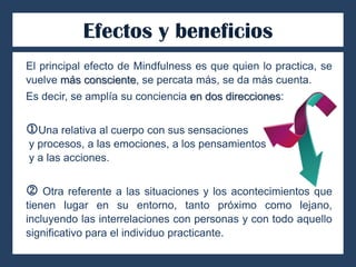 Efectos y beneficios
El principal efecto de Mindfulness es que quien lo practica, se
vuelve más consciente, se percata más, se da más cuenta.
Es decir, se amplía su conciencia en dos direcciones:
Una relativa al cuerpo con sus sensaciones
y procesos, a las emociones, a los pensamientos
y a las acciones.
 Otra referente a las situaciones y los acontecimientos que
tienen lugar en su entorno, tanto próximo como lejano,
incluyendo las interrelaciones con personas y con todo aquello
significativo para el individuo practicante.
 