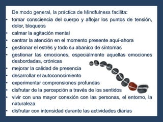 De modo general, la práctica de Mindfulness facilita:
• tomar consciencia del cuerpo y aflojar los puntos de tensión,
dolor, bloqueos
• calmar la agitación mental
• centrar la atención en el momento presente aquí-ahora
• gestionar el estrés y todo su abanico de síntomas
• gestionar las emociones, especialmente aquellas emociones
desbordadas, crónicas
• mejorar la calidad de presencia
• desarrollar el autoconocimiento
• experimentar comprensiones profundas
• disfrutar de la percepción a través de los sentidos
• vivir con una mayor conexión con las personas, el entorno, la
naturaleza
• disfrutar con intensidad durante las actividades diarias
 
