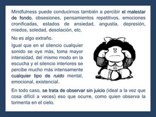 Mindfulness puede conducirnos también a percibir el malestar
de fondo, obsesiones, pensamientos repetitivos, emociones
cronificadas, estados de ansiedad, angustia, depresión,
miedos, soledad, desolación, etc.
En todo caso, se trata de observar sin juicio (ideal a la vez que
cosa difícil a veces) eso que ocurre, como quien observa la
tormenta en el cielo.
No es algo extraño.
Igual que en el silencio cualquier
sonido se oye más, toma mayor
intensidad, del mismo modo en la
escucha y el silencio interiores se
percibe mucho más intensamente
cualquier tipo de ruido mental,
emocional, existencial.
 