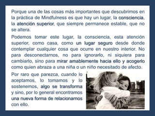 Porque una de las cosas más importantes que descubrimos en
la práctica de Mindfulness es que hay un lugar, la consciencia,
la atención superior, que siempre permanece estable, que no
se altera.
Podemos tomar este lugar, la consciencia, esta atención
superior, como casa, como un lugar seguro desde donde
contemplar cualquier cosa que ocurre en nuestro interior. No
para desconectarnos, no para ignorarlo, ni siquiera para
cambiarlo, sino para mirar amablemente hacia ello y acogerlo
como quien abraza a una niña o un niño necesitado de afecto.
Por raro que parezca, cuando lo
aceptamos, lo tomamos y lo
sostenemos, algo se transforma
y sino, por lo general encontramos
una nueva forma de relacionarnos
con ello.
 