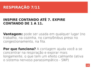 11
RESPIRAÇÃO 7/11
INSPIRE CONTANDO ATÉ 7. EXPIRE
CONTANDO DE 1 A 11.
Vantagem: pode ser usada em qualquer lugar (no
trabalho, na cozinha, no carro/ônibus preso no
congestionamento, na fila.
Por que funciona? A contagem ajuda você a se
concentrar na respiração e expirar mais
longamente, o que tem um efeito calmante (ativa
o sistema nervoso parassimpático - SNP)
 