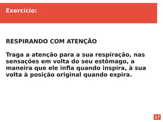 17
Exercício:
RESPIRANDO COM ATENÇÃO
Traga a atenção para a sua respiração, nas
sensações em volta do seu estômago, a
maneira que ele infla quando inspira, à sua
volta à posição original quando expira.
 