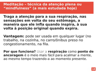 18
Meditação – técnica da atenção plena ou
“mindfulness” (a mais estudada hoje)
Traga a atenção para a sua respiração, nas
sensações em volta do seu estômago, a
maneira que ele infla quando inspira, à sua
volta à posição original quando expira.
Vantagem: pode ser usada em qualquer lugar (no
trabalho, na cozinha, no carro/ônibus preso no
congestionamento, na fila.
Por que funciona? Usar a respiração como ponto de
ancoragem é o meio mais fácil para acalmar a mente,
ao mesmo tempo trazendo-a ao momento presente.
 