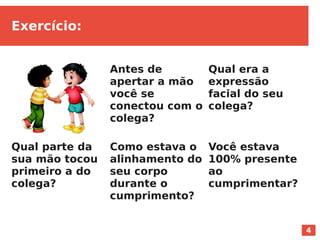 4
Exercício:
Antes de
apertar a mão
você se
conectou com o
colega?
Qual era a
expressão
facial do seu
colega?
Você estava
100% presente
ao
cumprimentar?
Como estava o
alinhamento do
seu corpo
durante o
cumprimento?
Qual parte da
sua mão tocou
primeiro a do
colega?
 