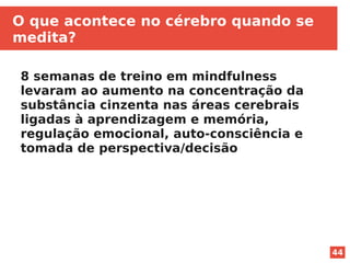 44
O que acontece no cérebro quando se
medita?
8 semanas de treino em mindfulness
levaram ao aumento na concentração da
substância cinzenta nas áreas cerebrais
ligadas à aprendizagem e memória,
regulação emocional, auto-consciência e
tomada de perspectiva/decisão
 