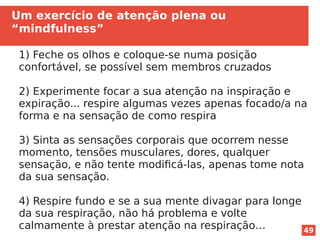 49
Um exercício de atenção plena ou
“mindfulness”
1) Feche os olhos e coloque-se numa posição
confortável, se possível sem membros cruzados
2) Experimente focar a sua atenção na inspiração e
expiração... respire algumas vezes apenas focado/a na
forma e na sensação de como respira
3) Sinta as sensações corporais que ocorrem nesse
momento, tensões musculares, dores, qualquer
sensação, e não tente modificá-las, apenas tome nota
da sua sensação.
4) Respire fundo e se a sua mente divagar para longe
da sua respiração, não há problema e volte
calmamente à prestar atenção na respiração…
 
