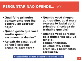 5
PERGUNTAR NÃO OFENDE… :-)
● Qual foi o primeiro
pensamento que lhe
ocorreu ao acordar
hoje?
● Qual o gosto que você
sentiu quando
escovava os dentes?
● Ao sair de casa, qual
pé você colocou
primeiro para fora?
● Quando você chegou
ao trabalho, qual era a
expressão facial do(a)
primeiro(a) colega de
trabalho que viu?
● Quando você abraçou
pela última vez seu(ua)
filho(a),
companheiro(a),
pai/mãe etc, como
eram seus batimentos
cardíacos?
Necessitamos de fato de lembrar de tudo isso?
 