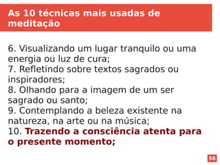 56
As 10 técnicas mais usadas de
meditação
6. Visualizando um lugar tranquilo ou uma
energia ou luz de cura;
7. Refletindo sobre textos sagrados ou
inspiradores;
8. Olhando para a imagem de um ser
sagrado ou santo;
9. Contemplando a beleza existente na
natureza, na arte ou na música;
10. Trazendo a consciência atenta para
o presente momento;
 