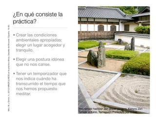 ¿En qué consiste la
práctica?
• Crear las condiciones
ambientales apropiadas:
elegir un lugar acogedor y
tranquilo.
• Elegir una postura idónea
que no nos canse.
• Tener un temporizador que
nos indica cuándo ha
transcurrido el tiempo que
nos hemos propuesto
meditar.
Miró,M.ySimón,V.,(2012)MINDFULNESSenlaprácticaclínica.DescléedeBrouwer.España.16-80.
This temple had four Zen gravel gardens. Kanyou Zen
Temple in Kano, Yamaguchi Prefecture por timtak
 