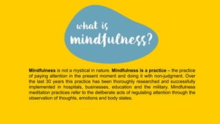 Mindfulness is not a mystical in nature. Mindfulness is a practice – the practice
of paying attention in the present moment and doing it with non-judgment. Over
the last 30 years this practice has been thoroughly researched and successfully
implemented in hospitals, businesses, education and the military. Mindfulness
meditation practices refer to the deliberate acts of regulating attention through the
observation of thoughts, emotions and body states.
 