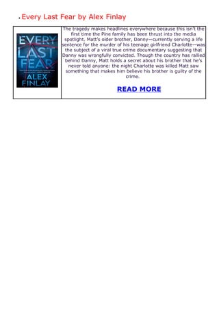 ● Every Last Fear by Alex Finlay
The tragedy makes headlines everywhere because this isn’t the
first time the Pine family has been thrust into the media
spotlight. Matt’s older brother, Danny—currently serving a life
sentence for the murder of his teenage girlfriend Charlotte—was
the subject of a viral true crime documentary suggesting that
Danny was wrongfully convicted. Though the country has rallied
behind Danny, Matt holds a secret about his brother that he’s
never told anyone: the night Charlotte was killed Matt saw
something that makes him believe his brother is guilty of the
crime.
READ MORE
 