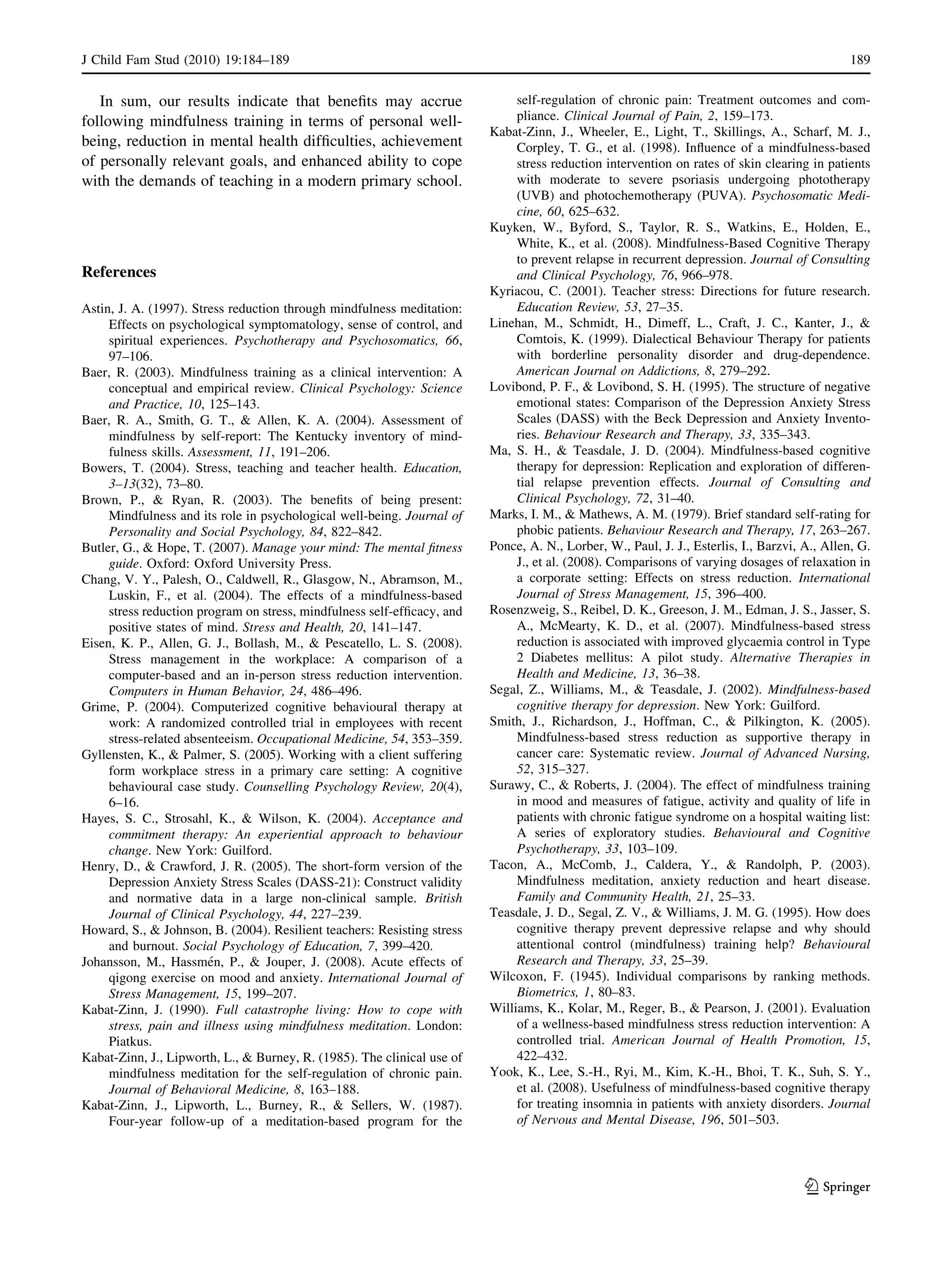 In sum, our results indicate that beneﬁts may accrue
following mindfulness training in terms of personal well-
being, reduction in mental health difﬁculties, achievement
of personally relevant goals, and enhanced ability to cope
with the demands of teaching in a modern primary school.
References
Astin, J. A. (1997). Stress reduction through mindfulness meditation:
Effects on psychological symptomatology, sense of control, and
spiritual experiences. Psychotherapy and Psychosomatics, 66,
97–106.
Baer, R. (2003). Mindfulness training as a clinical intervention: A
conceptual and empirical review. Clinical Psychology: Science
and Practice, 10, 125–143.
Baer, R. A., Smith, G. T., & Allen, K. A. (2004). Assessment of
mindfulness by self-report: The Kentucky inventory of mind-
fulness skills. Assessment, 11, 191–206.
Bowers, T. (2004). Stress, teaching and teacher health. Education,
3–13(32), 73–80.
Brown, P., & Ryan, R. (2003). The beneﬁts of being present:
Mindfulness and its role in psychological well-being. Journal of
Personality and Social Psychology, 84, 822–842.
Butler, G., & Hope, T. (2007). Manage your mind: The mental ﬁtness
guide. Oxford: Oxford University Press.
Chang, V. Y., Palesh, O., Caldwell, R., Glasgow, N., Abramson, M.,
Luskin, F., et al. (2004). The effects of a mindfulness-based
stress reduction program on stress, mindfulness self-efﬁcacy, and
positive states of mind. Stress and Health, 20, 141–147.
Eisen, K. P., Allen, G. J., Bollash, M., & Pescatello, L. S. (2008).
Stress management in the workplace: A comparison of a
computer-based and an in-person stress reduction intervention.
Computers in Human Behavior, 24, 486–496.
Grime, P. (2004). Computerized cognitive behavioural therapy at
work: A randomized controlled trial in employees with recent
stress-related absenteeism. Occupational Medicine, 54, 353–359.
Gyllensten, K., & Palmer, S. (2005). Working with a client suffering
form workplace stress in a primary care setting: A cognitive
behavioural case study. Counselling Psychology Review, 20(4),
6–16.
Hayes, S. C., Strosahl, K., & Wilson, K. (2004). Acceptance and
commitment therapy: An experiential approach to behaviour
change. New York: Guilford.
Henry, D., & Crawford, J. R. (2005). The short-form version of the
Depression Anxiety Stress Scales (DASS-21): Construct validity
and normative data in a large non-clinical sample. British
Journal of Clinical Psychology, 44, 227–239.
Howard, S., & Johnson, B. (2004). Resilient teachers: Resisting stress
and burnout. Social Psychology of Education, 7, 399–420.
Johansson, M., Hassme´n, P., & Jouper, J. (2008). Acute effects of
qigong exercise on mood and anxiety. International Journal of
Stress Management, 15, 199–207.
Kabat-Zinn, J. (1990). Full catastrophe living: How to cope with
stress, pain and illness using mindfulness meditation. London:
Piatkus.
Kabat-Zinn, J., Lipworth, L., & Burney, R. (1985). The clinical use of
mindfulness meditation for the self-regulation of chronic pain.
Journal of Behavioral Medicine, 8, 163–188.
Kabat-Zinn, J., Lipworth, L., Burney, R., & Sellers, W. (1987).
Four-year follow-up of a meditation-based program for the
self-regulation of chronic pain: Treatment outcomes and com-
pliance. Clinical Journal of Pain, 2, 159–173.
Kabat-Zinn, J., Wheeler, E., Light, T., Skillings, A., Scharf, M. J.,
Corpley, T. G., et al. (1998). Inﬂuence of a mindfulness-based
stress reduction intervention on rates of skin clearing in patients
with moderate to severe psoriasis undergoing phototherapy
(UVB) and photochemotherapy (PUVA). Psychosomatic Medi-
cine, 60, 625–632.
Kuyken, W., Byford, S., Taylor, R. S., Watkins, E., Holden, E.,
White, K., et al. (2008). Mindfulness-Based Cognitive Therapy
to prevent relapse in recurrent depression. Journal of Consulting
and Clinical Psychology, 76, 966–978.
Kyriacou, C. (2001). Teacher stress: Directions for future research.
Education Review, 53, 27–35.
Linehan, M., Schmidt, H., Dimeff, L., Craft, J. C., Kanter, J., &
Comtois, K. (1999). Dialectical Behaviour Therapy for patients
with borderline personality disorder and drug-dependence.
American Journal on Addictions, 8, 279–292.
Lovibond, P. F., & Lovibond, S. H. (1995). The structure of negative
emotional states: Comparison of the Depression Anxiety Stress
Scales (DASS) with the Beck Depression and Anxiety Invento-
ries. Behaviour Research and Therapy, 33, 335–343.
Ma, S. H., & Teasdale, J. D. (2004). Mindfulness-based cognitive
therapy for depression: Replication and exploration of differen-
tial relapse prevention effects. Journal of Consulting and
Clinical Psychology, 72, 31–40.
Marks, I. M., & Mathews, A. M. (1979). Brief standard self-rating for
phobic patients. Behaviour Research and Therapy, 17, 263–267.
Ponce, A. N., Lorber, W., Paul, J. J., Esterlis, I., Barzvi, A., Allen, G.
J., et al. (2008). Comparisons of varying dosages of relaxation in
a corporate setting: Effects on stress reduction. International
Journal of Stress Management, 15, 396–400.
Rosenzweig, S., Reibel, D. K., Greeson, J. M., Edman, J. S., Jasser, S.
A., McMearty, K. D., et al. (2007). Mindfulness-based stress
reduction is associated with improved glycaemia control in Type
2 Diabetes mellitus: A pilot study. Alternative Therapies in
Health and Medicine, 13, 36–38.
Segal, Z., Williams, M., & Teasdale, J. (2002). Mindfulness-based
cognitive therapy for depression. New York: Guilford.
Smith, J., Richardson, J., Hoffman, C., & Pilkington, K. (2005).
Mindfulness-based stress reduction as supportive therapy in
cancer care: Systematic review. Journal of Advanced Nursing,
52, 315–327.
Surawy, C., & Roberts, J. (2004). The effect of mindfulness training
in mood and measures of fatigue, activity and quality of life in
patients with chronic fatigue syndrome on a hospital waiting list:
A series of exploratory studies. Behavioural and Cognitive
Psychotherapy, 33, 103–109.
Tacon, A., McComb, J., Caldera, Y., & Randolph, P. (2003).
Mindfulness meditation, anxiety reduction and heart disease.
Family and Community Health, 21, 25–33.
Teasdale, J. D., Segal, Z. V., & Williams, J. M. G. (1995). How does
cognitive therapy prevent depressive relapse and why should
attentional control (mindfulness) training help? Behavioural
Research and Therapy, 33, 25–39.
Wilcoxon, F. (1945). Individual comparisons by ranking methods.
Biometrics, 1, 80–83.
Williams, K., Kolar, M., Reger, B., & Pearson, J. (2001). Evaluation
of a wellness-based mindfulness stress reduction intervention: A
controlled trial. American Journal of Health Promotion, 15,
422–432.
Yook, K., Lee, S.-H., Ryi, M., Kim, K.-H., Bhoi, T. K., Suh, S. Y.,
et al. (2008). Usefulness of mindfulness-based cognitive therapy
for treating insomnia in patients with anxiety disorders. Journal
of Nervous and Mental Disease, 196, 501–503.
J Child Fam Stud (2010) 19:184–189 189
123
 
