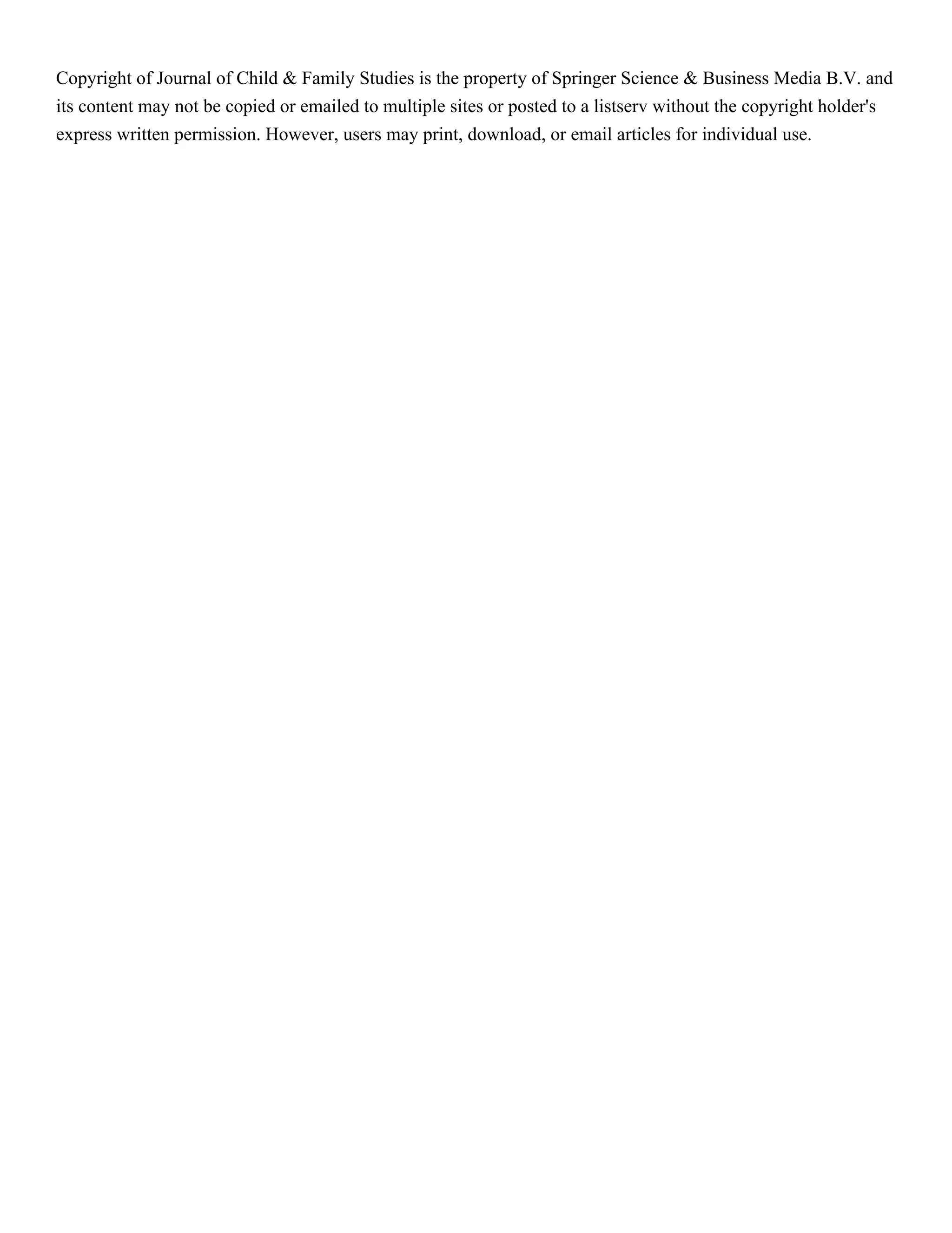 Copyright of Journal of Child & Family Studies is the property of Springer Science & Business Media B.V. and
its content may not be copied or emailed to multiple sites or posted to a listserv without the copyright holder's
express written permission. However, users may print, download, or email articles for individual use.
 