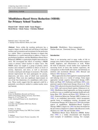 ORIGINAL PAPER
Mindfulness-Based Stress Reduction (MBSR)
for Primary School Teachers
Eluned Gold • Alistair Smith • Ieuan Hopper •
David Herne • Glenis Tansey • Christine Hulland
Published online: 5 December 2009
Ó Springer Science+Business Media, LLC 2009
Abstract Stress within the teaching profession has a
negative impact on the health and well-being of individual
teachers and on retention and recruitment for the profession
as a whole. There is increasing literature to suggest that
Mindfulness is a useful intervention to address a variety of
psychological problems, and that Mindfulness-Based Stress
Reduction (MBSR) is a particularly helpful intervention for
stress. We investigated the effects of teaching a MBSR
course to primary school teachers to reduce stress. The
MBSR course was taught to a group of primary school
teachers and evaluated to establish its effects on levels of
anxiety, depression, and stress, as well as movement
towards a stated goal and changes in awareness. The results
showed improvement for most participants for anxiety,
depression, and stress, some of which were statistically
signiﬁcant. There were also signiﬁcant improvements on
two of the four dimensions of a mindfulness skills inven-
tory. These results suggest that this approach could be a
potentially cost-effective method to combat teacher stress
and burnout.
Keywords Mindfulness Á Stress management Á
Teacher burn-out Á Emotional literacy Á Meditation
Introduction
There is an increasing need in many walks of life to
manage stress, both to reduce mental illness and to improve
health, happiness, and effectiveness at work. Within
the ﬁeld of education, several studies have explored the
increasing levels of stress that teachers experience, the
consequences on their health and careers, and ultimately on
retention and recruitment (Bowers 2004; Howard and
Johnson 2004; Kyriacou 2001).
Many approaches have been applied to maintaining health
and reducing stress in a variety of settings. Some major
approaches include cognitive behavioural therapy (CBT;
Butler and Hope 2007; Gyllensten and Palmer 2005), com-
puterised cognitive behavioural therapy (Eisen et al. 2008;
Grime 2004), physical relaxation-based interventions (Ponce
et al. 2008), and exercise-based regimes (Johansson et al.
2008). Mindfulness-based approaches are being recognised
as effective ways to establish and maintain health and well-
being (Baer 2003; Brown and Ryan 2003; Williams et al.
2001). Dialectical Behaviour Therapy (DBT; Linehan et al.
1999) is an established intervention, which incorporates
speciﬁc forms of mindfulness training. Acceptance and
Commitment Therapy (ACT;Hayesetal.2004) also includes
aspects of mindfulness. Mindfulness-Based Cognitive
Therapy (MBCT; Segal et al. 2002) has been developed for
the prevention of depressive relapse with efﬁcacious results
(Kuyken et al. 2008; Ma and Teasdale 2004).
Mindfulness-Based Stress Reduction (MBSR; Kabat-
Zinn 1990) is a widely disseminated and frequently
cited exemplar of mindfulness training. For example,
E. Gold (&)
Centre for Mindfulness Research and Practice,
School of Psychology, Bangor University, Dean Street,
Bangor LL 57 1UT, Wales, UK
e-mail: eluned.gold@bangor.ac.uk; eluned@uk2.net
A. Smith Á I. Hopper
Lancashire Care Foundation NHS Trust, Preston,
Lancashire, UK
D. Herne Á G. Tansey
Central Lancashire Primary Care NHS Trust, Leyland,
Lancashire, UK
C. Hulland
Lancashire County Council, Preston, Lancashire, UK
123
J Child Fam Stud (2010) 19:184–189
DOI 10.1007/s10826-009-9344-0
 