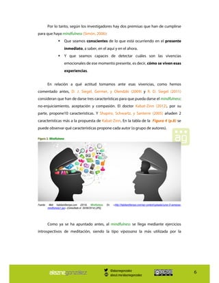 6
Por lo tanto, según los investigadores hay dos premisas que han de cumplirse
para que haya mindfulness (Simón, 2006):
Que seamos conscientes de lo que está ocurriendo en el presente
inmediato, a saber, en el aquí y en el ahora.
Y que seamos capaces de detectar cuáles son las vivencias
emocionales de ese momento presente, es decir, cómo se viven esas
experiencias.
En relación a qué actitud tomamos ante esas vivencias, como hemos
comentado antes, D. J. Siegel, Germer, y Olendzki (2009) y R. D. Siegel (2011)
consideran que han de darse tres características para que pueda darse el mindfulness:
no-enjuiciamiento, aceptación y compasión. El doctor Kabat-Zinn (2012), por su
parte, propone10 características. Y Shapiro, Schwartz, y Santerre (2005) añaden 2
características más a la propuesta de Kabat-Zinn. En la tabla de la Figura 4 (p.8) se
puede observar qué características propone cada autor (o grupo de autores).
Figura 3. Mindfulness
Fuente: Web habitareltiempo.com (2014). Mindfulness. En: <http://habitareltiempo.com/wp-content/uploads/curso-8-semanas-
mindfulness1.jpg> (Consultado el 30/08/2014) [JPG].
Como ya se ha apuntado antes, al mindfulness se llega mediante ejercicios
introspectivos de meditación, siendo la tipo vipassana la más utilizada por la
@alaznegonzalez
about.me/alaznegonzalez
 