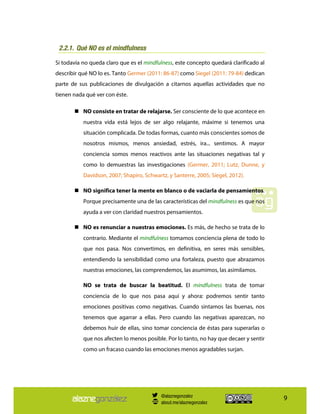 9
Qué NO es el mindfulness2.2.1.
Si todavía no queda claro que es el mindfulness, este concepto quedará clarificado al
describir qué NO lo es. Tanto Germer (2011: 86-87) como Siegel (2011: 79-84) dedican
parte de sus publicaciones de divulgación a citarnos aquellas actividades que no
tienen nada qué ver con éste.
NO consiste en tratar de relajarse. Ser consciente de lo que acontece en
nuestra vida está lejos de ser algo relajante, máxime si tenemos una
situación complicada. De todas formas, cuanto más conscientes somos de
nosotros mismos, menos ansiedad, estrés, ira... sentimos. A mayor
conciencia somos menos reactivos ante las situaciones negativas tal y
como lo demuestras las investigaciones (Germer, 2011; Lutz, Dunne, y
Davidson, 2007; Shapiro, Schwartz, y Santerre, 2005; Siegel, 2012).
NO significa tener la mente en blanco o de vaciarla de pensamientos.
Porque precisamente una de las características del mindfulness es que nos
ayuda a ver con claridad nuestros pensamientos.
NO es renunciar a nuestras emociones. Es más, de hecho se trata de lo
contrario. Mediante el mindfulness tomamos conciencia plena de todo lo
que nos pasa. Nos convertimos, en definitiva, en seres más sensibles,
entendiendo la sensibilidad como una fortaleza, puesto que abrazamos
nuestras emociones, las comprendemos, las asumimos, las asimilamos.
NO se trata de buscar la beatitud. El mindfulness trata de tomar
conciencia de lo que nos pasa aquí y ahora: podremos sentir tanto
emociones positivas como negativas. Cuando sintamos las buenas, nos
tenemos que agarrar a ellas. Pero cuando las negativas aparezcan, no
debemos huir de ellas, sino tomar conciencia de éstas para superarlas o
que nos afecten lo menos posible. Por lo tanto, no hay que decaer y sentir
como un fracaso cuando las emociones menos agradables surjan.
@alaznegonzalez
about.me/alaznegonzalez
 