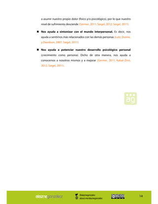 14
a asumir nuestro propio dolor (físico y/o psicológico), por lo que nuestro
nivel de sufrimiento desciende (Germer, 2011; Siegel, 2012; Siegel, 2011).
Nos ayuda a sintonizar con el mundo interpersonal. Es decir, nos
ayuda a sentirnos más relacionados con las demás personas (Lutz, Dunne,
y Davidson, 2007; Siegel, 2011).
Nos ayuda a potenciar nuestro desarrollo psicológico personal
(crecimiento como persona). Dicho de otra manera, nos ayuda a
conocernos a nosotros mismos y a mejorar (Germer, 2011; Kabat-Zinn,
2012; Siegel, 2011).
@alaznegonzalez
about.me/alaznegonzalez
 