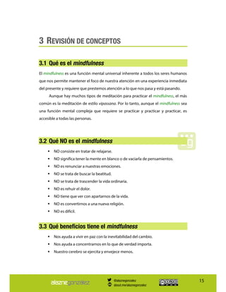 15
3 REVISIÓN DE CONCEPTOS
3.1 Qué es el mindfulness
El mindfulness es una función mental universal inherente a todos los seres humanos
que nos permite mantener el foco de nuestra atención en una experiencia inmediata
del presente y requiere que prestemos atención a lo que nos pasa y está pasando.
Aunque hay muchos tipos de meditación para practicar el mindfulness, el más
común es la meditación de estilo vipassana. Por lo tanto, aunque el mindfulness sea
una función mental compleja que requiere se practicar y practicar y practicar, es
accesible a todas las personas.
3.2 Qué NO es el mindfulness
NO consiste en tratar de relajarse.
NO significa tener la mente en blanco o de vaciarla de pensamientos.
NO es renunciar a nuestras emociones.
NO se trata de buscar la beatitud.
NO se trata de trascender la vida ordinaria.
NO es rehuir el dolor.
NO tiene que ver con apartarnos de la vida.
NO es convertirnos a una nueva religión.
NO es difícil.
3.3 Qué beneficios tiene el mindfulness
Nos ayuda a vivir en paz con la inevitabilidad del cambio.
Nos ayuda a concentrarnos en lo que de verdad importa.
Nuestro cerebro se ejercita y envejece menos.
@alaznegonzalez
about.me/alaznegonzalez
 