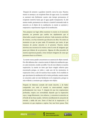18
Después de sentarte y quedarte inmóvil, cierra los ojos. Nuestra
mente se asemeja a un recipiente lleno de agua sucia. La suciedad
se asentará más fácilmente cuanto más tiempo permanezca el
recipiente inmóvil, hasta que el agua quede transparente. Si, del
mismo modo, permaneces en silencio e inmóvil centrando toda tu
atención en el objeto de tu meditación, tu mente se asentará y
empezarás a experimentar el gozo de la meditación.
Para preparar ese logro debes mantener tu mente en el momento
presente, un presente que cambia tan rápidamente que el
observador casual ni siquiera lo advierte. Cada momento está lleno
de eventos, y no hay momento que discurra sin ellos. No existe un
momento en que no pase nada. El momento, por tanto, al que
tratamos de prestar atención es el presente. Nuestra mente
atraviesa una secuencia de eventos como la serie de imágenes que
pasan por delante de un proyector. Algunas de ellas proceden de
nuestra experiencia pasada y otras incluyen imágenes de cosas que
pensamos hacer en el futuro.
La mente nunca puede concentrarse en ausencia de objeto mental.
Por ello debemos dar a nuestra mente el objeto de meditación que,
en cada momento, resulte accesible. Uno de esos objetos es nuestra
respiración. La mente no tiene que hacer ningún esfuerzo para
encontrarla porque, en todos y cada uno de los momentos, la
respiración entra y sale de nuestras fosas nasales. En la medida en
que ejercitamos la meditación de la visión profunda, nuestra mente
se concentra cada vez más fácilmente en la respiración, porque es
más evidente y constante que cualquier otro objeto.
Después de habernos sentado del modo descrito, y de haber
compartido con todo el mundo tu amor-amistad, respira
profundamente tres veces. Y, después de esas tres respiraciones
profundas, respira con normalidad, dejando que la respiración
vaya y venga libremente y sin esfuerzo, y concentra tu atención en
el borde de las fosas nasales. Advierte sencillamente la sensación de
entrada y salida del aire. Entre el final de la inspiración y el
momento en que empiezas a espirar, hay una breve pausa. Date
@alaznegonzalez
about.me/alaznegonzalez
 