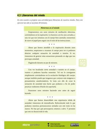 21
4.3 Liberarnos del miedo
En esta ocasión se propone una actividad para liberarnos de nuestros miedos. Para este
ejercicio tan sólo se necesitan 20 minutos.
Meternos en el miedo
Empezaremos con unos minutos de meditación silenciosa,
centrándonos en la respiración. Lo haremos con los ojos cerrados, y
una vez que nos sintamos con el cuerpo bien asentado, tomaremos
de nuevo el papel para seguir con el resto de las instrucciones.
* * *
Ahora que hemos atendido a la respiración durante unos
momentos, empecemos a escanear el cuerpo para ver si podemos
detectar cualquier sensación de ansiedad o tensión. Si no,
trataremos de generar estas sensaciones pensando en algo que nos
provoque ansiedad.
Hagámoslo durante un par de minutos.
* * *
Una vez localizada cierta ansiedad o tensión en el cuerpo,
veamos si podemos hacerlas aumentar. Tal vez lo consigamos
simplemente centrándonos en la excitación fisiológica del cuerpo,
aunque también puede que tengamos que conjurar más imágenes o
pensamientos amedrentadores. Se trata con ello de crear la
sensación de ansiedad más fuerte que podamos a fin de poder
practicar realmente el hecho de soportarla.
Pasaremos unos minutos haciendo esto antes de seguir
leyendo.
* * *
Ahora que hemos desarrollado una experiencia nítida de
ansiedad, trataremos de intensificarla. Reforcémosla todo lo que
podamos mientras permanecemos sentados con este texto en las
manos. No hay por qué preocuparse; estamos a salvo. Y prometo
que esto no durará toda la vida.
@alaznegonzalez
about.me/alaznegonzalez
 