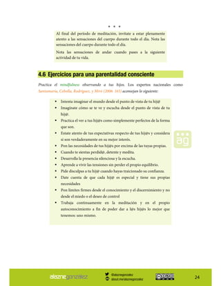24
* * *
Al final del período de meditación, invítate a estar plenamente
atento a las sensaciones del cuerpo durante todo el día. Nota las
sensaciones del cuerpo durante todo el día.
Nota las sensaciones de andar cuando pases a la siguiente
actividad de tu vida.
4.6 Ejercicios para una parentalidad consciente
Practica el mindfulness observando a tus hijos. Los expertos nacionales como
Santamaría, Cebolla, Rodríguez, y Miró (2006: 165) aconsejan lo siguiente:
Intenta imaginar el mundo desde el punto de vista de tu hij@
Imagínate cómo se te ve y escucha desde el punto de vista de tu
hij@.
Practica el ver a tus hij@s como simplemente perfectos de la forma
que son.
Estate atento de tus expectativas respecto de tus hij@s y considera
si son verdaderamente en su mejor interés.
Pon las necesidades de tus hij@s por encima de las tuyas propias.
Cuando te sientas perdid@, detente y medita.
Desarrolla la presencia silenciosa y la escucha.
Aprende a vivir las tensiones sin perder el propio equilibrio.
Pide disculpas a tu hij@ cuando hayas traicionado su confianza.
Date cuenta de que cada hij@ es especial y tiene sus propias
necesidades
Pon límites firmes desde el conocimiento y el discernimiento y no
desde el miedo o el deseo de control
Trabaja continuamente en la meditación y en el propio
autoconocimiento a fin de poder dar a l@s hij@s lo mejor que
tenemos: uno mismo.
@alaznegonzalez
about.me/alaznegonzalez
 