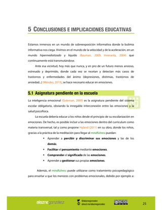 25
5 CONCLUSIONES E IMPLICACIONES EDUCATIVAS
Estamos inmersos en un mundo de sobreexposición informativa donde la bulimia
informativa nos ciega. Vivimos en el mundo de la velocidad y de la aceleración, en un
mundo hipermediatizado y líquido (Bauman, 2009; Innerarity, 2004) que
continuamente está transmutándose.
Ante esa vicisitud, hoy más que nunca, y en pro de un futuro menos ansioso,
estresado y deprimido, donde cada vez se recetan y detectan más casos de
trastornos y enfermedades del ánimo (depresiones, distimias, trastornos de
ansiedad...) (Méndez, 2013), se hace necesario educar en emociones.
5.1 Asignatura pendiente en la escuela
La inteligencia emocional (Goleman, 2009) es la asignatura pendiente del sistema
escolar obligatorio, obviando la innegable interconexión entre las emociones y la
salud psicofísica.
La escuela debería educar a los niños desde el principio de su escolarización en
emociones. De hecho, es posible incluir a las emociones dentro del curriculum como
materia transversal, tal y como propone Hyland (2011) en su obra, donde los niños,
gracias a la práctica de la meditación para llegar al mindfulness puedan:
Aprender a percibir y discriminar sus emociones y las de los
demás.
Facilitar el pensamiento mediante emociones.
Comprender el significado de las emociones.
Aprender a gestionar sus propias emociones.
Además, el mindfulness puede utilizarse como tratamiento psicopedagógico
para enseñar a que los menores con problemas emocionales, debido por ejemplo a:
@alaznegonzalez
about.me/alaznegonzalez
 