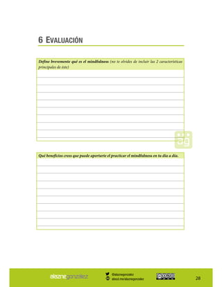 28
6 EVALUACIÓN
Define brevemente qué es el mindfulness (no te olvides de incluir las 2 características
principales de éste)
Qué beneficios crees que puede aportarte el practicar el mindfulness en tu día a día.
@alaznegonzalez
about.me/alaznegonzalez
 