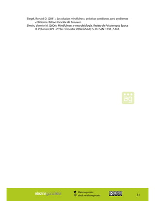 31
Siegel, Ronald D. (2011). La solución mindfulness: prácticas cotidianas para problemas
cotidianos. Bilbao: Desclée de Brouwer.
Simón, Vicente M. (2006). Mindfulness y neurobiología. Revista de Psicoterapia, Epoca
II, Volumen XVII - 2º/3er. trimestre 2006 (66/67): 5-30. ISSN: 1130 - 5142.
@alaznegonzalez
about.me/alaznegonzalez
 