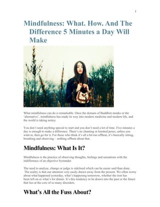 Mindfulness: What. How. And The
Difference 5 Minutes a Day Will
Make
What mindfulness can do is remarkable. Once the domain of Buddhist monks or the
‘alternative’, mindfulness has made its way into modern medicine and modern life, and
the world is taking notice.
You don’t need anything special to start and you don’t need a lot of time. Five minutes a
day is enough to make a difference. There’s no chanting or knotted poses, unless you
want to, then go for it. For those who think it’s all a bit too offbeat, it’s basically sitting,
breathing and observing – nothing offbeat about that.
Mindfulness: What Is It?
Mindfulness is the practice of observing thoughts, feelings and sensations with the
indifference of an objective bystander.
The need to analyse, change or judge is sidelined which can be easier said than done.
The reality is that our attention very easily drawn away from the present. We often worry
about what happened yesterday, what’s happening tomorrow, whether the iron has
been left on or what’s for dinner. It’s this tendency to be drawn into the past or the future
that lies at the core of so many disorders.
What’s All the Fuss About?
1
 