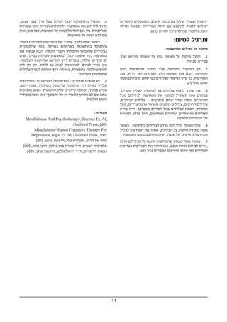 11
‫וההורים‬ ‫המטפלים‬ ,‫בלב‬ ‫זו‬ ‫כוונה‬ ‫עם‬ .‫שלנו‬ "‫הצעיר‬ ‫"המוח‬
‫גדולה‬ ‫ובכנות‬ ‫בבהירות‬ ‫הילד‬ ‫עם‬ ‫להיפגש‬ ‫ללמוד‬ ‫יכולים‬
.‫ברגע‬ ‫לחיות‬ ‫כיצד‬ ‫מהילד‬ ‫וללמוד‬ ,‫יותר‬
:‫לסיום‬ ‫ותרגיל‬
:‫ומחשבות‬ ‫צלילים‬ ‫על‬ ‫מיקוד‬
‫יציב‬ ‫מרגיש‬ ‫שאתה‬ ‫עד‬ ‫וגוף‬ ‫נשימה‬ ‫על‬ ‫מיקוד‬ ‫תרגל‬ .1
.‫סבירה‬ ‫במידה‬
‫בגוף‬ ‫מתחושות‬ ‫לעבור‬ ‫שלך‬ ‫התודעה‬ ‫למיקוד‬ ‫תן‬ .2
‫את‬ ‫הרחב‬ ‫ואז‬ ‫לאוזנים‬ ‫הלב‬ ‫תשומת‬ ‫את‬ ‫הבא‬ .‫לשמיעה‬
‫ומתי‬ ‫מופיעים‬ ‫שהם‬ ‫כפי‬ ‫לצלילים‬ ‫רגישות‬ ‫שיש‬ ‫כך‬ ,‫המודעות‬
.‫מופיעים‬ ‫שהם‬
.‫מסוים‬ ‫לצליל‬ ‫להקשיב‬ ‫או‬ ‫צלילים‬ ‫לחפש‬ ‫צורך‬ ‫אין‬ .3
‫מכל‬ ‫לצלילים‬ ‫המודעות‬ ‫את‬ ‫לפתוח‬ ‫תשתדל‬ ‫זאת‬ ‫במקום‬
,‫קרובים‬ ‫צלילים‬ – ‫מופיעים‬ ‫שהם‬ ‫ומתי‬ ‫איפה‬ ‫הכיוונים‬
‫מעל‬ ,‫מהצדדים‬ ‫או‬ ‫מאחור‬ ‫מלפנים‬ ‫צלילים‬ ,‫רחוקים‬ ‫צלילים‬
‫מודע‬ ‫היה‬ .‫מסביבך‬ ‫המרחב‬ ‫בכל‬ ‫לצלילים‬ ‫הפתח‬ .‫ומתחת‬
‫למרווח‬ ‫מודע‬ ‫היה‬ ,‫מפתיעים‬ ‫וצלילים‬ ‫שיגרתיים‬ ‫לצלילים‬
.‫ולשקט‬ ‫הצלילים‬ ‫בין‬
‫כאשר‬ .‫כתחושה‬ ‫לצלילים‬ ‫מודע‬ ‫היה‬ ‫יכול‬ ‫שאתה‬ ‫ככל‬ .4
‫לצליל‬ ‫המודעות‬ ‫את‬ ‫החזר‬ ‫הצלילים‬ ‫על‬ ‫לחשוב‬ ‫מתחיל‬ ‫אתה‬
‫משמעות‬ ‫במקום‬ (‫חוזק,משך‬ ,‫גובה‬ ‫של‬ ‫)דפוסים‬ ‫כתחושה‬
‫כרגע‬ ‫הצלילים‬ ‫על‬ ‫איננה‬ ‫שהמודעות‬ ‫מבחין‬ ‫אתה‬ ‫כאשר‬ .5
‫בעדינות‬ ‫המודעות‬ ‫את‬ ‫החזר‬ ‫ואז‬ ,‫הנפש‬ ‫נדדה‬ ‫לאן‬ ‫לב‬ ‫שים‬ ,
.‫רגע‬ ‫בכל‬ ‫ועוברים‬ ‫מופיעים‬ ‫שהם‬ ‫כפי‬ ‫לצלילים‬
,‫עצמו‬ ‫בפני‬ ‫ערך‬ ‫בעל‬ ‫להיות‬ ‫יכול‬ ‫מינדפולנס‬ ‫תרגול‬ .6
‫פתוחות‬ ‫יותר‬ ‫איכויות‬ ‫לה‬ ‫ולתת‬ ‫המודעות‬ ‫את‬ ‫להרחיב‬ ‫כדרך‬
‫ובין‬ ,‫כאן‬ ‫כמו‬ ,‫תחושות‬ ‫על‬ ‫נעשה‬ ‫התרגול‬ ‫אם‬ ‫בין‬ .‫ומרחביות‬
.‫מחשבות‬ ‫על‬ ‫נעשה‬ ‫הוא‬ ‫אם‬
‫וחזור‬ ‫מצלילים‬ ‫המודעות‬ ‫את‬ ‫שחרר‬ ,‫מוכן‬ ‫אתה‬ ‫כאשר‬ .7
‫שהתמקדת‬ ‫כמו‬ .‫במיינד‬ ‫כארועים‬ ‫במחשבות‬ ‫והתמקד‬
‫את‬ ‫עכשיו‬ ‫הבא‬ ,‫הלאה‬ ‫ועברו‬ ‫התפתחו‬ ‫שהופיעו‬ ‫בצלילים‬
‫שים‬ .‫במינד‬ ‫שעולות‬ ‫למחשבות‬ ,‫יכול‬ ‫שאתה‬ ‫ככל‬ ‫המודעות‬
.‫ונעלמות‬ ‫הנפש‬ ‫של‬ ‫המרחב‬ ‫דרך‬ ‫עוברות‬ ,‫עולות‬ ‫הן‬ ‫איך‬ ‫לב‬
‫להן‬ ‫תן‬ ‫רק‬ .‫ללכת‬ ‫או‬ ‫לבוא‬ ‫למחשבות‬ ‫לגרום‬ ‫צורך‬ ‫אין‬
‫הצלילים‬ ‫לגבי‬ ‫שנהגת‬ ‫דרך‬ ‫באותה‬ ,‫בטבעיות‬ ‫וללכת‬ ‫להופיע‬
.‫ונעלמים‬ ‫שמופיעים‬
‫בהתיחסות‬ ‫המחשבות‬ ‫על‬ ‫למודעות‬ ‫שנעזרים‬ ‫אנשים‬ ‫יש‬ .8
,‫יושב‬ ‫אתה‬ .‫בקולנוע‬ ‫מסך‬ ‫על‬ ‫מוקרנות‬ ‫היו‬ ‫כאילו‬ ‫אליהן‬
‫מופיעות‬ ‫כשהן‬ .‫התמונות‬ ‫עליו‬ ‫שיופיעו‬ ‫ומחכה‬ ,‫במסך‬ ‫מביט‬
‫משחרר‬ ‫אתה‬ ‫ואז‬ "‫"המסך‬ ‫על‬ ‫הן‬ ‫עוד‬ ‫כל‬ ‫אליהן‬ ‫לב‬ ‫שם‬ ‫אתה‬
.‫חולפות‬ ‫כשהן‬
:‫מקורות‬
Mindfulness And Psychotherapy, Germer Et. Al,
.Guilford Press, 2005
Mindfulness- Based Cognitive Therapy For
.Depression,Segal Et. Al, Guilford Press, 2002
2002 ,‫פראג‬ ‫הוצאת‬ ,‫טול‬ ‫אקהרט‬ ,‫הרגע‬ ‫של‬ ‫כוחו‬
2005 ,‫מטר‬ '‫הוצ‬ ,‫בנט-גולמן‬ ‫טארה‬ ‫ד"ר‬ ,‫רגשית‬ ‫אלכימיה‬
2005 ,‫מודן‬ ‫הוצאת‬ ,‫גולמן‬ ‫דניאל‬ ‫ד"ר‬ ,‫הרסניים‬ ‫רגשות‬
 