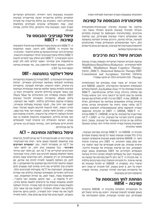 3
.‫המוח‬ ‫לפעילות‬ ‫המודעות‬ ‫הגברת‬ ‫באמצעות‬ ‫התנהגותו‬
‫קשיבות‬ ‫על‬ ‫המבוססת‬ ‫פסיכותרפיה‬
‫קוגניטיבית-התנהגותית‬ ‫בתרפיה‬ ‫קשיבות‬ ‫של‬ ‫שילובה‬
-‫רבי‬ ‫טיפול‬ ‫ולנוהלי‬ ‫חדשים‬ ‫קשיבות‬ ‫לתרגילי‬ ‫הובילה‬
‫מלמדים‬ ‫קשיבות‬ ‫על‬ ‫המבוססת‬ ‫בפסיכותרפיה‬ .‫מרכיבים‬
‫מודעות‬ ‫כגון‬ ,‫ספציפיים‬ ‫קשיבות‬ ‫כישורי‬ ‫המטופלים‬ ‫את‬
‫בתשומת‬ ‫לשליטה‬ ‫אחרות‬ ‫ודרכים‬ ,‫מודעת‬ ‫אכילה‬ ,‫לנשימה‬
‫פסיכולוגים‬ ‫מעודד‬ ‫הטיפוליים‬ ‫הפרוטוקולים‬ ‫ריבוי‬ .‫הלב‬
‫מיישמים‬ ‫אינם‬ ‫הם‬ ‫אם‬ ‫גם‬ ,‫קשיבות‬ ‫של‬ ‫בטכניקות‬ ‫להתנסות‬
.‫במלואו‬ ‫הפרוטוקול‬ ‫את‬
‫מרכיבים‬ ‫רבות‬ ‫טיפול‬ ‫תוכניות‬
‫מכוונת‬ ‫בצורה‬ ‫המנסות‬ ‫העיקריות‬ ‫הטיפול‬ ‫תוכניות‬ ‫ארבעת‬
MindfulnessBasedStressReduction–‫הן‬‫קשיבות‬‫ללמד‬
-MBSR; Mindfulness Based Cognitive Therapy-
‫וטיפול‬ ;MBCT; Dialectical Behavior Therapy-DBT
Commitment and Acceptance ‫ומחויבות‬ ‫בהשלמה‬
.‫אמפירי‬ ‫תוקף‬ ‫יש‬ ‫הללו‬ ‫התוכניות‬ ‫לכל‬ .Therapy
‫האוכלוסיות‬ ‫של‬ ‫במונחים‬ ‫שונה‬ ‫מקור‬ ‫יש‬ ‫תוכנית‬ ‫לכל‬
‫היא‬ MBSR ,‫לדוגמא‬ .‫התיאורטית‬ ‫וההשראה‬ ‫המטופלות‬
‫בחולים‬ ‫לטיפול‬ ,Jon Kabbat-Zinn ‫ידי‬ ‫על‬ ‫שפותחה‬ ‫תוכנית‬
MBCT ,‫אוניברסיטאי‬ ‫חולים‬ ‫בבית‬ ‫כרוניות‬ ‫מחלות‬ ‫עם‬
‫במודל‬ ‫שימוש‬ ‫תוך‬ ‫כרוני‬ ‫דיכאון‬ ‫על‬ ‫להקל‬ ‫מנת‬ ‫על‬ ‫פותחה‬
‫הפרעת‬ ‫עם‬ ‫לחולים‬ ‫לסייע‬ ‫כדי‬ ‫הגו‬ DBT -‫ה‬ ‫את‬ ,MBSR -‫ה‬
‫ואילו‬ ,‫רגשותיהם‬ ‫על‬ ‫בשליטה‬ ‫המתקשים‬ ‫גבולית‬ ‫אישיות‬
‫שהיא‬ ‫מכיוון‬ ‫התנהגויות‬ ‫של‬ ‫ניתוח‬ ‫מתוך‬ ‫עלתה‬ ACT
‫בשפות‬ ‫ולשימוש‬ ‫קונטקסטואלית‬ ‫עולם‬ ‫להשקפת‬ ‫קשורה‬
‫שהושפעו‬ ‫תוכניות‬ ‫הן‬ DBT -‫ו‬ ,MBSR, MBCT -‫ה‬ .
‫בנויות‬ MBCT -‫ו‬ MBSR -‫ש‬ ‫אף‬ ‫על‬ .‫קשיבות‬ ‫של‬ ‫ממדיטציה‬
ACT -‫ו‬ DBT -‫ש‬ ‫הרי‬ ,‫קשיבות‬ ‫של‬ ‫המרכזי‬ ‫לרעיון‬ ‫מסביב‬
‫דרגת‬ ,‫בפועל‬ .‫קשיבות‬ ‫של‬ ‫משמעותי‬ ‫מרכיב‬ ‫הן‬ ‫אף‬ ‫כוללות‬
‫המטופל‬ ‫באדם‬ ‫יותר‬ ‫תלויה‬ ‫להיות‬ ‫עשויה‬ ‫בטיפול‬ ‫הקשיבות‬
.‫בתוכנית‬ ‫מאשר‬
;‫קבוצתי‬ ‫בפורמט‬ ‫נערכות‬ MBCT -‫וה‬ MBSR -‫ה‬ ‫תוכנית‬
‫שעתיים‬ ‫נמשכת‬ ‫פגישה‬ ‫כל‬ ‫כאשר‬ ‫שבועות‬ ‫שמונה‬ ‫כלל‬ ‫בדרך‬
‫הנמשך‬ ‫אינטנסיבי‬ ‫קשיבות‬ ‫מפגש‬ ‫מוסיפה‬ MBSR -‫ה‬ .‫וחצי‬
‫תרפיה‬ ‫בעיקרה‬ ‫היא‬ DBT -‫ה‬ .‫התוכנית‬ ‫בסוף‬ ‫שלם‬ ‫יום‬
‫בין‬ ‫טלפוני‬ ‫קשר‬ ‫של‬ ‫ספציפיים‬ ‫סוגים‬ ‫עם‬ ,‫שבועית‬ ‫אישית‬
.‫הדרכה‬ ‫קבוצות‬ ‫של‬ ‫שבועיות‬ ‫פגישות‬ ‫גם‬ ‫כמו‬ ,‫המפגשים‬
‫קבוע‬ ‫באופן‬ ‫משתתפים‬ DBT ‫של‬ ‫הקליניים‬ ‫המטפלים‬
‫בשיטה‬ ‫הדדית‬ ‫תמיכה‬ ‫לקבלת‬ ‫מטפלים‬ ‫של‬ ‫ייעוץ‬ ‫בקבוצות‬
‫או‬ ‫קבוצה‬ ‫של‬ ‫בפורמט‬ ‫ליישם‬ ‫ניתן‬ ACT -‫ה‬ ‫תוכנית‬ ‫את‬ .‫זו‬
‫כוללות‬ ‫המרכיבים‬ ‫רבות‬ ‫הטיפול‬ ‫תוכניות‬ ‫כל‬ .‫אישית‬ ‫פגישה‬
45 ‫קשיבות‬ ‫לתרגל‬ ‫יש‬ MBSR -‫ה‬ ‫במסגרת‬ .‫בית‬ ‫שיעורי‬
‫רחב‬ ‫מגוון‬ ‫יש‬ ‫תוכנית‬ ‫לכל‬ .‫בשבוע‬ ‫ימים‬ 6 ,‫יום‬ ‫כל‬ ‫דקות‬
‫מאפיין‬ ‫במיוחד‬ ,‫קשיבות‬ ‫לעידוד‬ ‫מעניינות‬ ‫מיומנויות‬ ‫של‬
.‫בקשיבות‬ ‫הקיים‬ ‫ההשלמה‬
‫על‬ ‫המבוססת‬ ‫לחץ‬ ‫הפחתת‬
MBSR - ‫קשיבות‬
‫מיועדות‬ MBSR -‫ה‬ ‫בתוכנית‬ ‫הנלמדות‬ ‫המיומנויות‬ ‫כל‬
‫לא‬ ‫טיפול‬ ‫גורמי‬ ‫גם‬ ‫ייתכנו‬ .‫קשיבות‬ ‫לטיפוח‬ ‫ספציפי‬ ‫באופן‬
‫של‬ ‫התמקדותה‬ ‫אולם‬ ,‫קבוצתית‬ ‫תמיכה‬ ‫כגון‬ ,‫ספציפיים‬
‫העיקריים‬ ‫התרגולים‬ .‫ייחודית‬ ‫הינה‬ ‫בקשיבות‬ ‫התוכנית‬
‫קשיבות‬ ‫)מדיטציית‬ ‫ישיבה‬ ‫מדיטציית‬ ‫כוללים‬ ‫הנלמדים‬
‫סקירת‬ ‫של‬ ‫מדיטציה‬ ‫כוללת‬ ‫גם‬ ‫התוכנית‬ .‫ויוגה‬ (‫פורמלית‬
‫בתחושות‬ ‫ומבחינים‬ ‫שוכבים‬ ‫המטופלים‬ ‫שבה‬ ,‫הגוף‬
‫עמידה‬ ,‫הליכה‬ ‫כולל‬ ,‫היומיום‬ ‫בחיי‬ ‫וקשיבות‬ ,‫הגוף‬ ‫לאורך‬
.‫ואכילה‬
‫על‬ ‫המבוסס‬ ‫קוגניטיבי‬ ‫טיפול‬
MBCT - ‫קשיבות‬
‫הקשיבות‬ ‫תרגולי‬ ‫את‬ ‫המלמדת‬ ‫טיפול‬ ‫שיטת‬ ‫היא‬ MBCT -‫ה‬
‫המיומנות‬ ‫כאשר‬ ,‫היוגה‬ ‫ללא‬ ,MBSR -‫ה‬ ‫תוכנית‬ ‫של‬
-‫ה‬ ‫תוכנית‬ ."‫הדקות‬ ‫שלוש‬ ‫בן‬ ‫הנשימה‬ ‫"מרווח‬ ‫היא‬ ‫העיקרית‬
.‫והרגשות‬ ‫המחשבות‬ ‫לגילוי‬ ‫קוגניטיבי‬ ‫טיפול‬ ‫כוללת‬ MBCT
‫לראות‬ ‫לומדים‬ ‫שבו‬ ‫החלק‬ ‫הוא‬ MBCT -‫ב‬ ‫הקשיבות‬ ‫היבט‬
‫לבוא‬ ‫להן‬ ‫לתת‬ ‫יכולים‬ ‫ושאנו‬ "‫עובדות‬ ‫אינן‬ ‫ש"מחשבות‬
‫בשיטה‬ ‫שעושים‬ ‫כפי‬ ,‫בהן‬ ‫ולהיאבק‬ ‫לנסות‬ ‫במקום‬ ,‫וללכת‬
.CBT ‫של‬ ‫המסורתית‬
DBT- ‫בהתנהגות‬ ‫דיאלקטי‬ ‫טיפול‬
‫כמיומנויות‬ ‫נחשבות‬ (1 ‫)מודול‬ DBT -‫ב‬ ‫הקשיבות‬ ‫מיומנויות‬
‫יעילות‬ :‫האחרים‬ ‫המודולים‬ ‫בשלושת‬ ‫להצלחה‬ ‫בסיסיות‬
‫מיומנויות‬ .‫למצוקה‬ ‫וסבילות‬ ,‫הרגשות‬ ‫ויסות‬ ,‫בין-אישית‬
‫ונבדקות‬ ‫קבוצתיות‬ ‫פגישות‬ ‫שלושה‬ ‫במשך‬ ‫נלמדות‬ ‫קשיבות‬
-‫ב‬ ‫רבות‬ ‫מיומנויות‬ .‫חדשים‬ ‫מודולים‬ ‫מוצגים‬ ‫כאשר‬ ‫שוב‬
Thich Nhat ‫של‬ ‫והתרגולים‬ ‫הזן‬ ‫ממסורת‬ ‫נובעות‬ DBT
‫קשיבות‬ ‫לתרגול‬ ‫הקשורות‬ ‫מיומנויות‬ .(Hanh (1976
;‫הנשימה‬ ‫את‬ ‫לספור‬ :‫כוללות‬ ‫המודולים‬ ‫ארבעת‬ ‫במסגרת‬
;‫עכשווית‬ ‫בפעילות‬ ‫קשיבות‬ ‫למקד‬ ;‫שלו‬ ‫חיוך‬ ‫חצי‬ ‫לאמץ‬
‫"מוח‬ ‫)תרגול‬ ‫ולצאת‬ ‫להיכנס‬ ‫לרגשות‬ ‫לתת‬ ;‫רגשות‬ ‫לתייג‬
;‫פעם‬ ‫בכל‬ ‫אחד‬ ‫דבר‬ ‫לעשות‬ ;‫שיפוט‬ ‫חוסר‬ ‫לתרגל‬ ;("‫טפלון‬
‫הוא‬ ‫שהמוח‬ ‫ולדמיין‬ ;‫הרגשות‬ ‫של‬ ‫רדיקלית‬ ‫השלמה‬ ‫לתרגל‬
‫כמו‬ ‫בו‬ ‫חולפות‬ ‫והרגשות‬ ‫והמחשבות‬ ,‫גדולים‬ ‫שמיים‬ ‫כמו‬
‫למטופלים‬ ‫לעזור‬ ‫מיועדת‬ ‫הזו‬ ‫הטיפולית‬ ‫השיטה‬ .‫עננים‬
,‫אישיים‬ ‫בין‬ ‫בקשרים‬ ‫במיוחד‬ ,‫יותר‬ ‫מוצלחים‬ ‫חיים‬ ‫לחיות‬
.‫בעיותיהם‬ ‫אף‬ ‫על‬
ACT – ‫ומחויבות‬ ‫בהשלמה‬ ‫טיפול‬
‫אחת‬‫וכל‬,‫לתרגל‬‫שניתן‬ACT‫מיומנויות‬100-‫מ‬‫יותר‬‫קיימות‬
"‫מה"טכניקות‬ ‫רבות‬ .‫אישי‬ ‫באופן‬ ‫למטופל‬ ‫מותאמת‬ ‫מהן‬
‫האזיקים‬ ‫"מטפורת‬ ‫כגון‬ ,‫לימוד‬ ‫מטפורות‬ ‫הן‬ ACT ‫של‬
.‫יותר‬ ‫ילחצו‬ ‫הן‬ ,‫יותר‬ ‫חזק‬ ‫שתמשוך‬ ‫ככל‬ :"‫הסינית‬
‫יצירתי‬ ‫ישע‬ ‫חוסר‬ (1) :‫הם‬ ACT ‫של‬ ‫העיקריים‬ ‫המרכיבים‬
‫קוגניטיבי‬ ‫פיזור‬ ,(‫יותר‬ ‫טוב‬ ‫להרגיש‬ ‫במאמץ‬ ‫התועלת‬ ‫)חוסר‬
‫נותנים‬ ‫שאנו‬ ‫הפירושים‬ ‫ולא‬ ,‫מחשבות‬ ‫רק‬ ‫הן‬ ‫)מחשבותינו‬
(4) ,(‫שהיא‬ ‫מה‬ ‫להיות‬ ‫לחוויה‬ ‫)לאפשר‬ ‫השלמה‬ (3) ,(‫להן‬
(5) -‫ו‬ ,(‫המחשבות‬ ‫על‬ ‫המתבונן‬ ‫עם‬ ‫)להזדהות‬ ‫כהקשר‬ ‫העצמי‬
‫להם‬ ‫שמעניק‬ ‫למה‬ ‫מחדש‬ ‫חיינו‬ ‫את‬ ‫)להקדיש‬ ‫ערך‬ ‫להעניק‬
.‫הללו‬ ‫למרכיבים‬ ‫מקבילות‬ ACT ‫של‬ ‫הטכניקות‬ .(‫משמעות‬
‫אמירת‬ ‫את‬ ‫כוללים‬ ‫קשיבות‬ ‫המפתחים‬ ‫ניסיוניים‬ ‫תרגילים‬
:‫כגון‬ ,‫המחשבות‬ ‫זמירת‬ ‫או‬ ,‫לאט‬ ‫מאוד‬ ,‫מאוד‬ ‫המחשבות‬
;"!‫טיפש‬ ‫"אני‬ ‫במקום‬ ,(‫טיפש‬ ‫)אני‬ ....‫ש‬ ‫מחשבה‬ ‫לי‬ ‫"יש‬
;‫בתיק‬ ‫אותם‬ ‫ולשאת‬ ‫כרטיסים‬ ‫על‬ ‫קשות‬ ‫מחשבות‬ ‫לכתוב‬
‫השלמה‬ ‫תרגילי‬ .‫שקורה‬ ‫למה‬ ‫לב‬ ‫ולשים‬ ‫שונה‬ ‫משהו‬ ‫ולעשות‬
,‫יכול‬ ‫שאני‬ ‫מה‬ ‫את‬ ‫)"לשנות‬ "‫השלווה‬ ‫"תפילת‬ ‫את‬ ‫כוללים‬
‫אירועים‬ ‫ביומן‬ ‫לכתוב‬ ;("‫לשנות‬ ‫יכול‬ ‫שאיני‬ ‫מה‬ ‫את‬ ‫לקבל‬
‫לחוויה‬ ‫ולתת‬ ,‫אחר‬ ‫אדם‬ ‫עם‬ ‫פנים‬ ‫מול‬ ‫פנים‬ ‫לשבת‬ ;‫כואבים‬
 