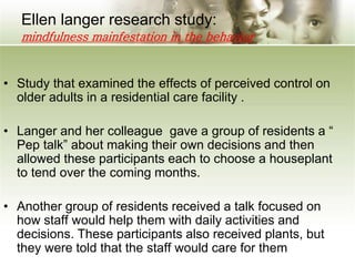 Ellen langer research study:
mindfulness mainfestation in the behavior
• Study that examined the effects of perceived control on
older adults in a residential care facility .
• Langer and her colleague gave a group of residents a “
Pep talk” about making their own decisions and then
allowed these participants each to choose a houseplant
to tend over the coming months.
• Another group of residents received a talk focused on
how staff would help them with daily activities and
decisions. These participants also received plants, but
they were told that the staff would care for them
 