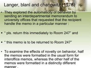 Langer, blanl and chanowitz (1978)
• They explored the automaticity of behavior by
sending an interdepartmental memorandum to
university offices that requested that the recipient
handle the memo in a particular manner :
 “ pls. return this immediately to Room 247” and
 “ this memo is to be returned to Room 247”
• To examine the effects of novelty on behavior, half
the memos were formatted in the usual form for
interoffice memos, whereas the other half of the
memos were formatted in a distinctly different
manner .
 