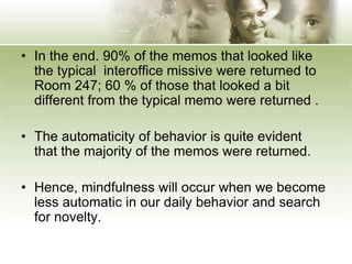 • In the end. 90% of the memos that looked like
the typical interoffice missive were returned to
Room 247; 60 % of those that looked a bit
different from the typical memo were returned .
• The automaticity of behavior is quite evident
that the majority of the memos were returned.
• Hence, mindfulness will occur when we become
less automatic in our daily behavior and search
for novelty.
 