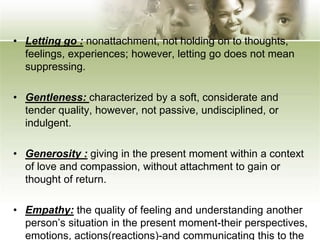• Letting go : nonattachment, not holding on to thoughts,
feelings, experiences; however, letting go does not mean
suppressing.
• Gentleness: characterized by a soft, considerate and
tender quality, however, not passive, undisciplined, or
indulgent.
• Generosity : giving in the present moment within a context
of love and compassion, without attachment to gain or
thought of return.
• Empathy: the quality of feeling and understanding another
person’s situation in the present moment-their perspectives,
emotions, actions(reactions)-and communicating this to the
 