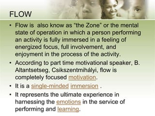 FLOW
• Flow is also know as “the Zone” or the mental
state of operation in which a person performing
an activity is fully immersed in a feeling of
energized focus, full involvement, and
enjoyment in the process of the activity.
• According to part time motivational speaker, B.
Altantsetseg, Csikszentmihályi, flow is
completely focused motivation.
• It is a single-minded immersion .
• It represents the ultimate experience in
harnessing the emotions in the service of
performing and learning.
 