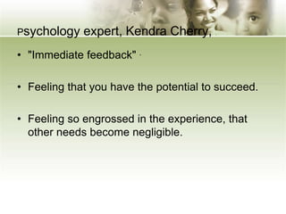 Psychology expert, Kendra Cherry,
• "Immediate feedback" .
• Feeling that you have the potential to succeed.
• Feeling so engrossed in the experience, that
other needs become negligible.
 